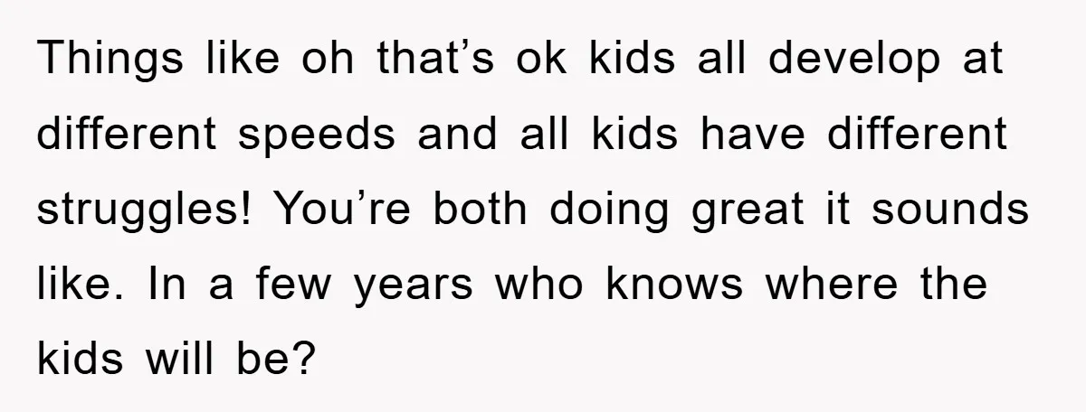 Things like oh that’s ok kids all develop at different speeds and all kids have different struggles! You’re both doing great it sounds like. In a few years who knows...