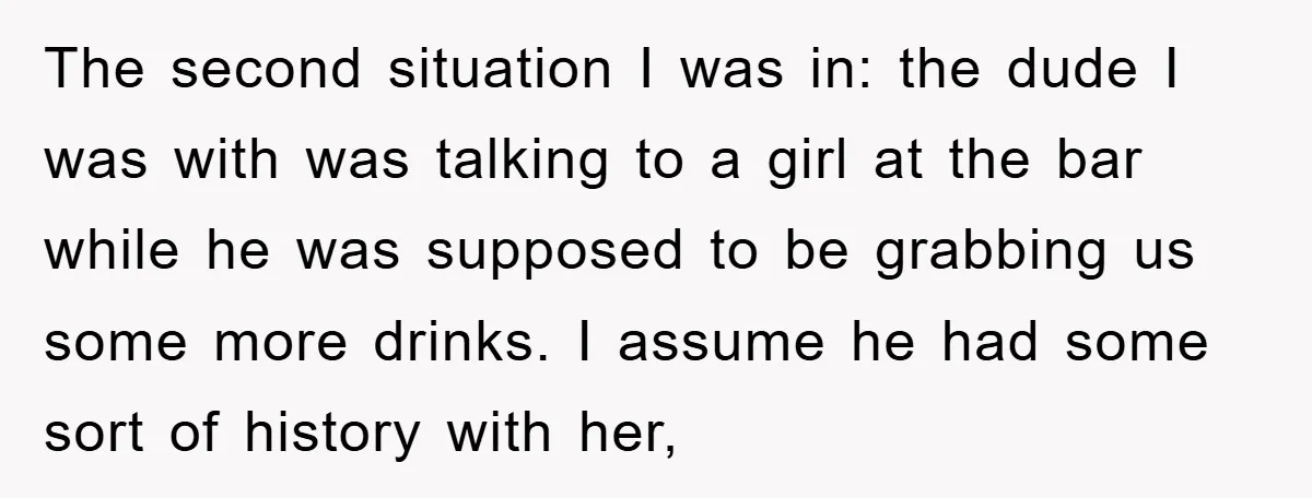 The second situation I was in: the dude I was with was talking to a girl at the bar while he was supposed to be grabbing us some more drinks....