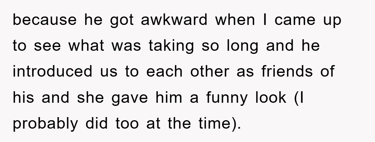 because he got awkward when I came up to see what was taking so long and he introduced us to each other as friends of his and she gave him...