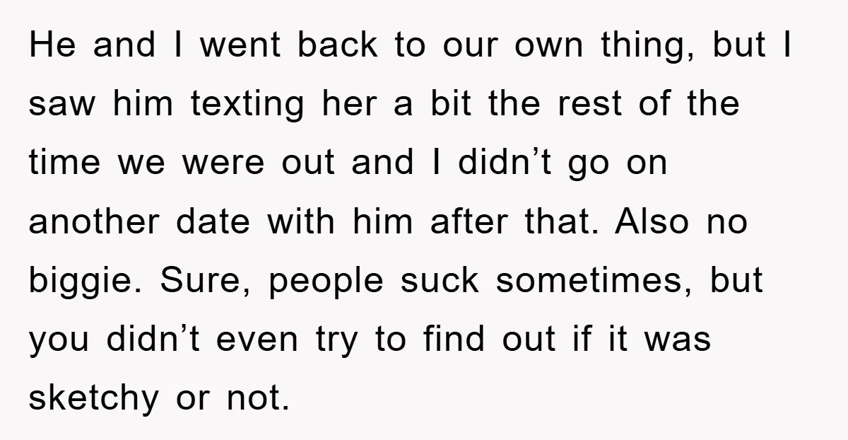He and I went back to our own thing, but I saw him texting her a bit the rest of the time we were out and I didn’t go on...