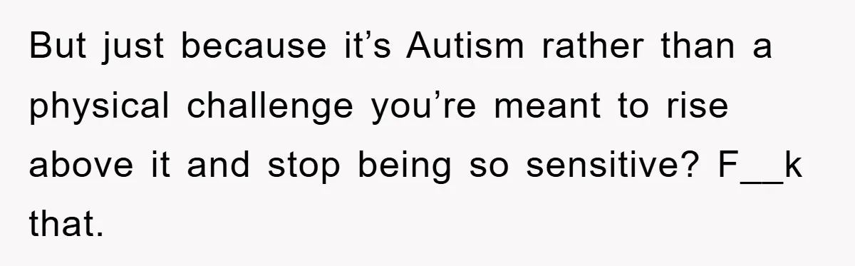But just because it’s Autism rather than a physical challenge you’re meant to rise above it and stop being so sensitive? F__k that.