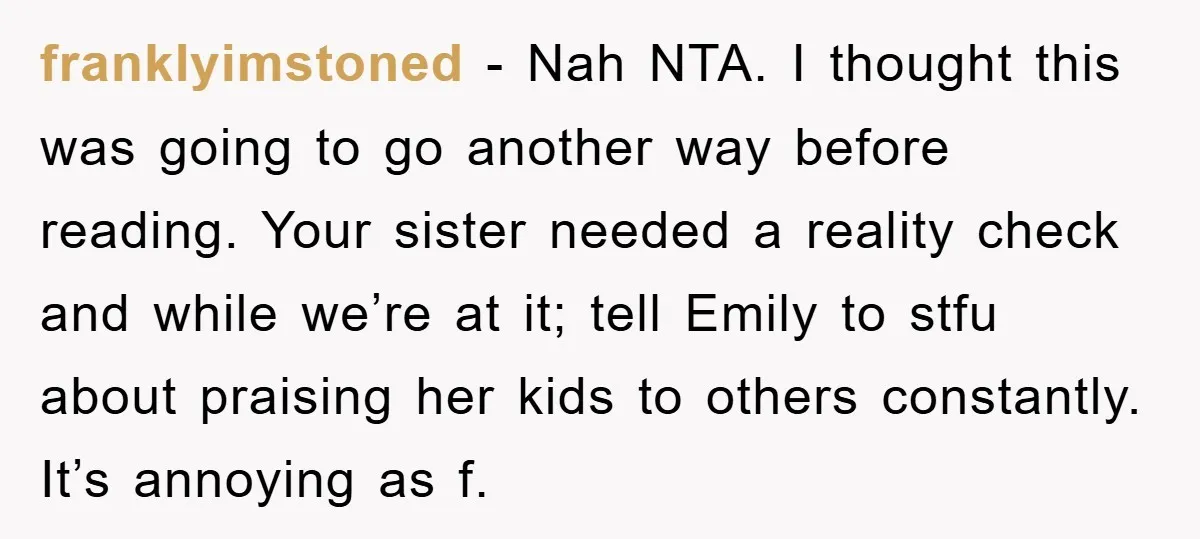 franklyimstoned − Nah NTA. I thought this was going to go another way before reading. Your sister needed a reality check and while we’re at it; tell Emily to stfu...