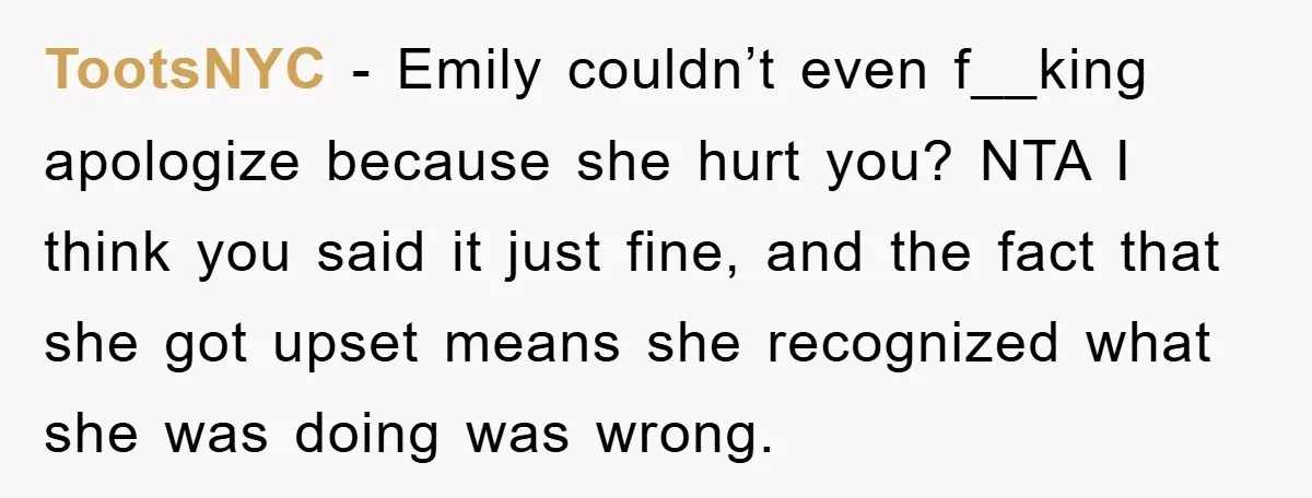 TootsNYC − Emily couldn’t even f__king apologize because she hurt you? NTA I think you said it just fine, and the fact that she got upset means she recognized what...