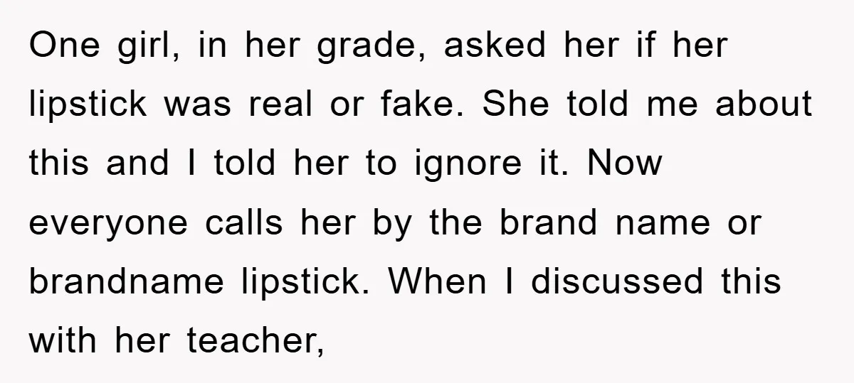 One girl, in her grade, asked her if her lipstick was real or fake. She told me about this and I told her to ignore it. Now everyone calls her...