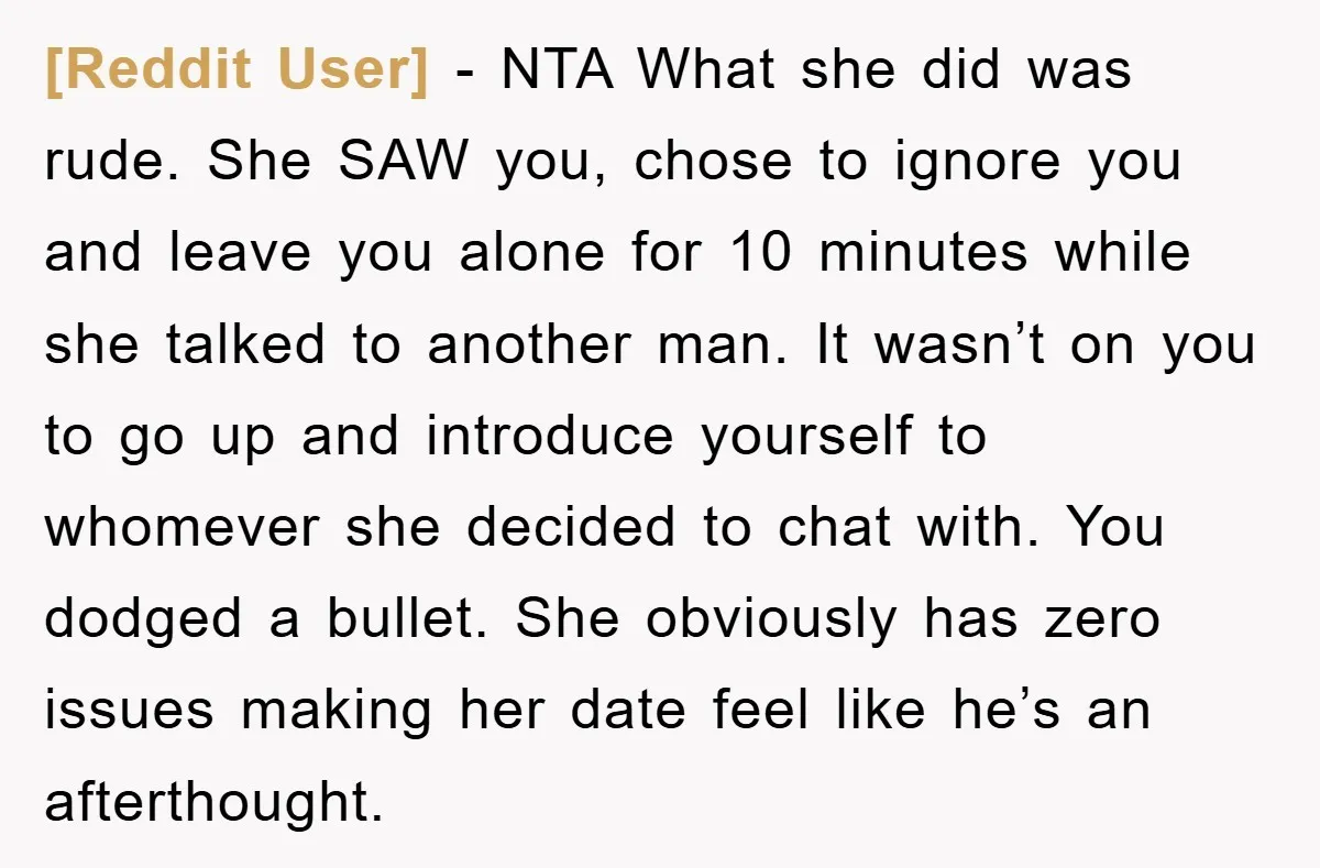 [Reddit User] − NTA What she did was rude. She SAW you, chose to ignore you and leave you alone for 10 minutes while she talked to another man. It...