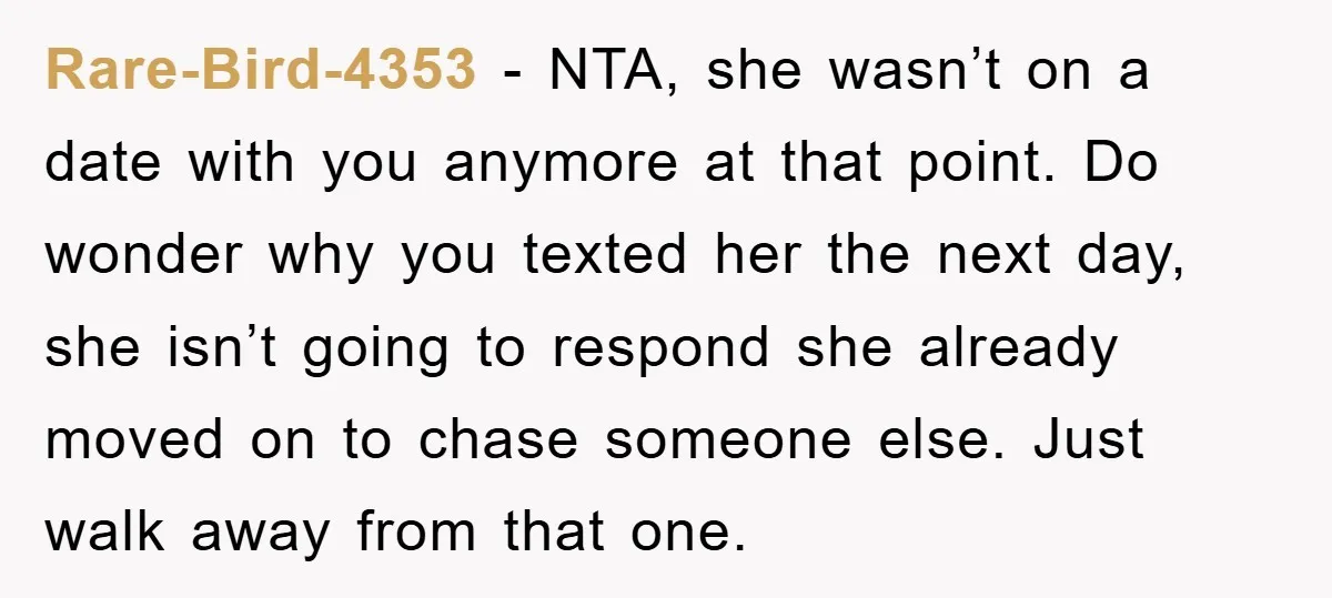 Rare-Bird-4353 − NTA, she wasn’t on a date with you anymore at that point. Do wonder why you texted her the next day, she isn’t going to respond she already...