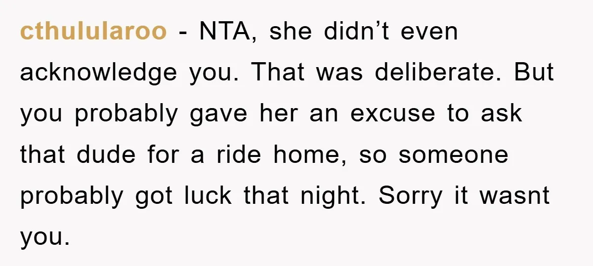 cthulularoo − NTA, she didn’t even acknowledge you. That was deliberate. But you probably gave her an excuse to ask that dude for a ride home, so someone probably got...