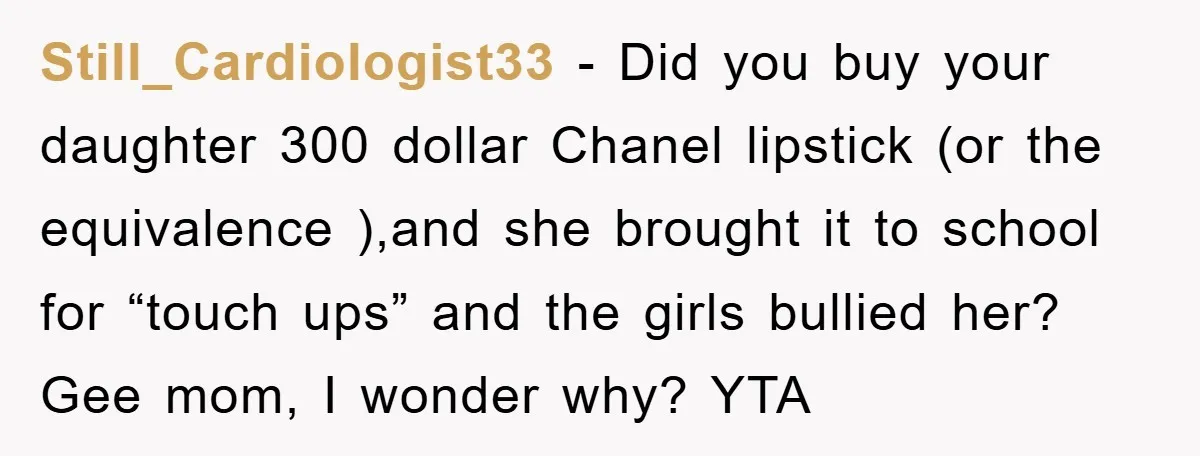 Still_Cardiologist33 − Did you buy your daughter 300 dollar Chanel lipstick (or the equivalence ),and she brought it to school for “touch ups” and the girls bullied her? Gee mom,...