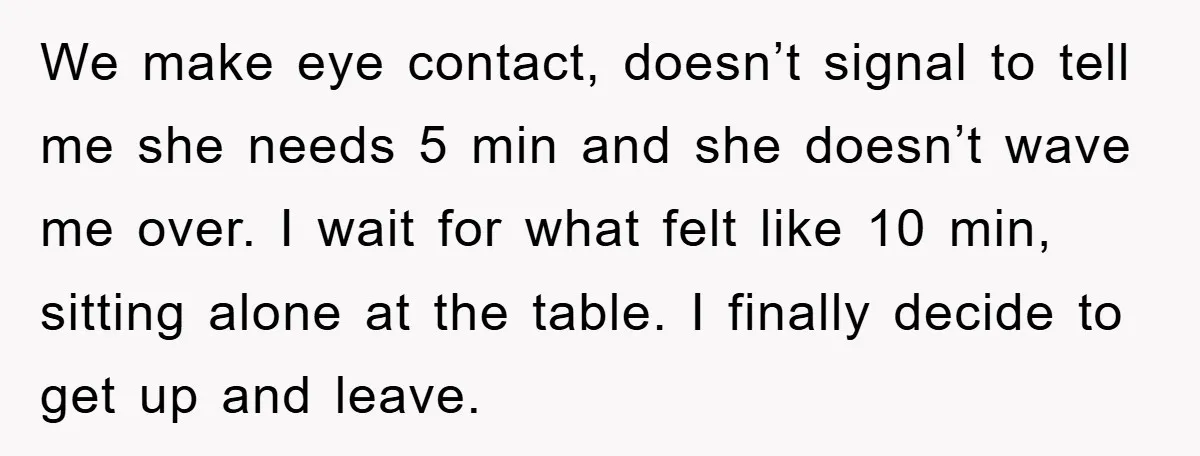 We make eye contact, doesn’t signal to tell me she needs 5 min and she doesn’t wave me over. I wait for what felt like 10 min, sitting alone at...