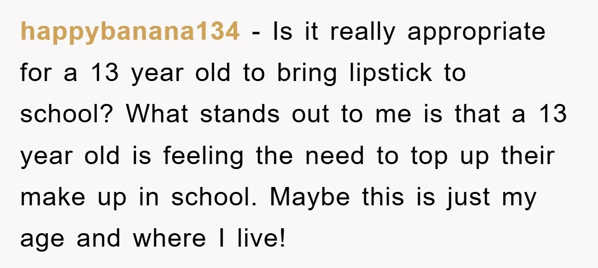 happybanana134 − Is it really appropriate for a 13 year old to bring lipstick to school? What stands out to me is that a 13 year old is feeling the...