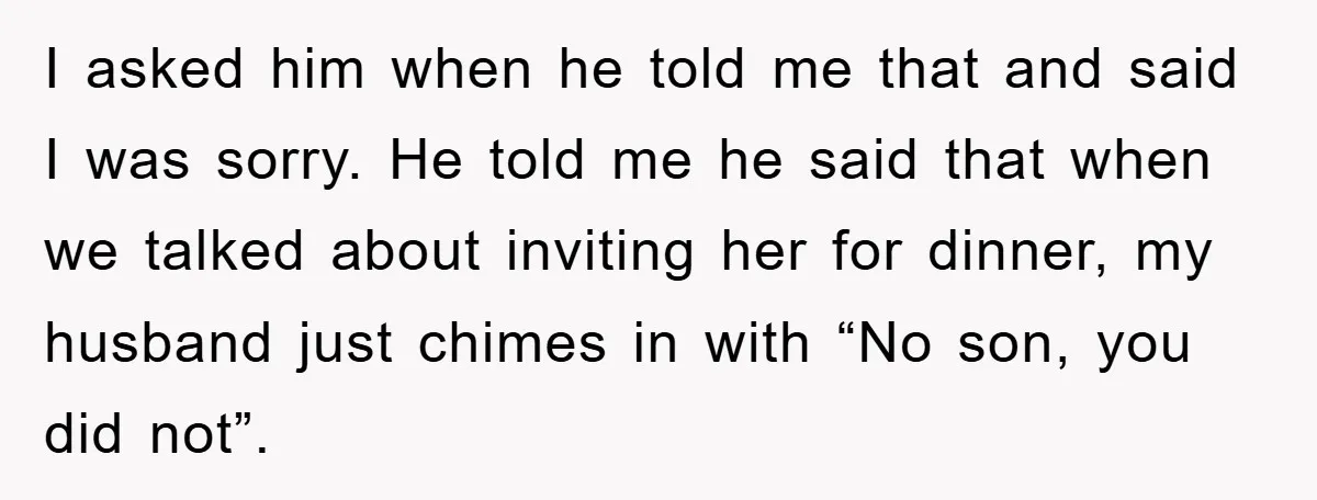 I asked him when he told me that and said I was sorry. He told me he said that when we talked about inviting her for dinner, my husband just...