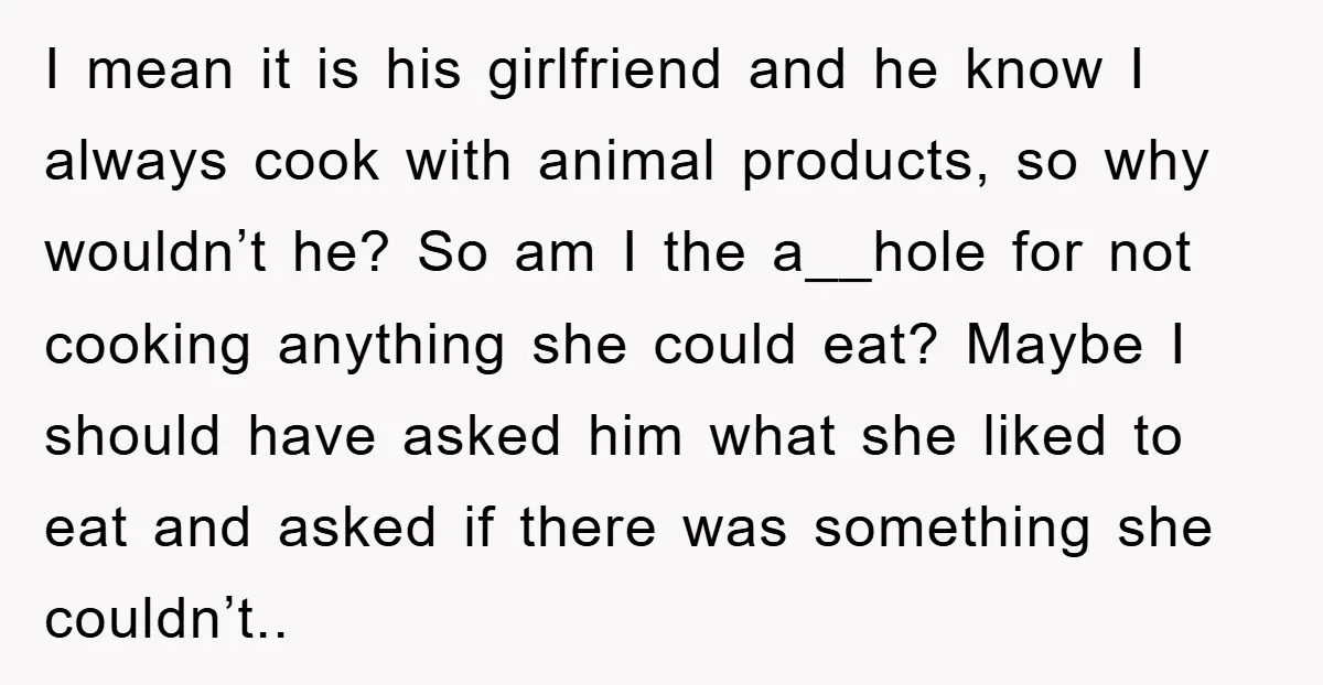 I mean it is his girlfriend and he know I always cook with animal products, so why wouldn’t he? So am I the a__hole for not cooking anything she could...