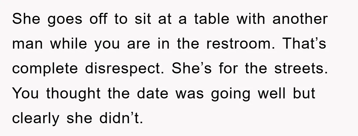 She goes off to sit at a table with another man while you are in the restroom. That’s complete disrespect. She’s for the streets. You thought the date was going...