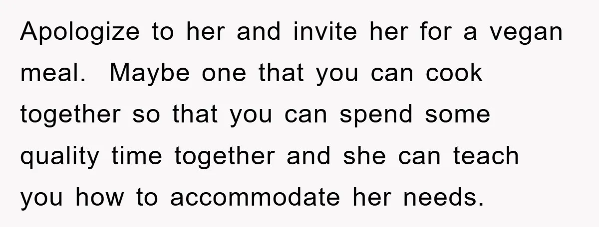 Apologize to her and invite her for a vegan meal. Maybe one that you can cook together so that you can spend some quality time together and she can teach...