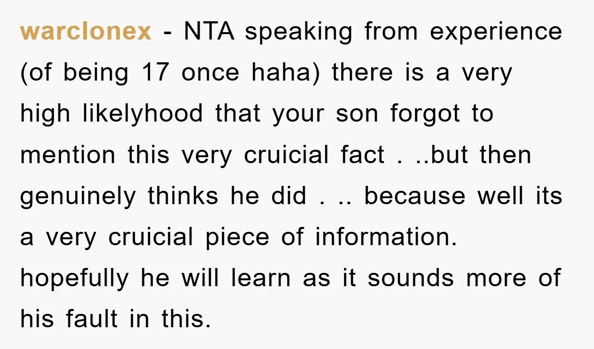 warclonex − NTA speaking from experience (of being 17 once haha) there is a very high likelyhood that your son forgot to mention this very cruicial fact . ..but then...