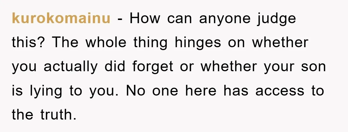 kurokomainu − How can anyone judge this? The whole thing hinges on whether you actually did forget or whether your son is lying to you. No one here has access...