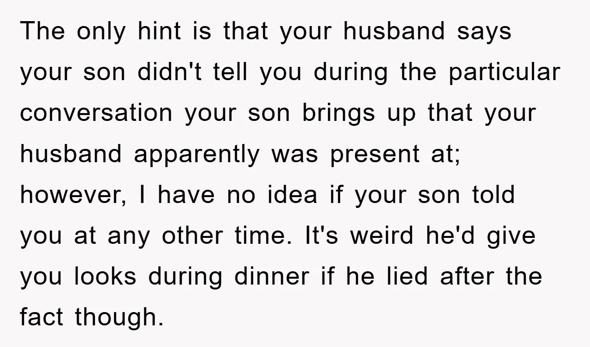 The only hint is that your husband says your son didn't tell you during the particular conversation your son brings up that your husband apparently was present at; however, I...