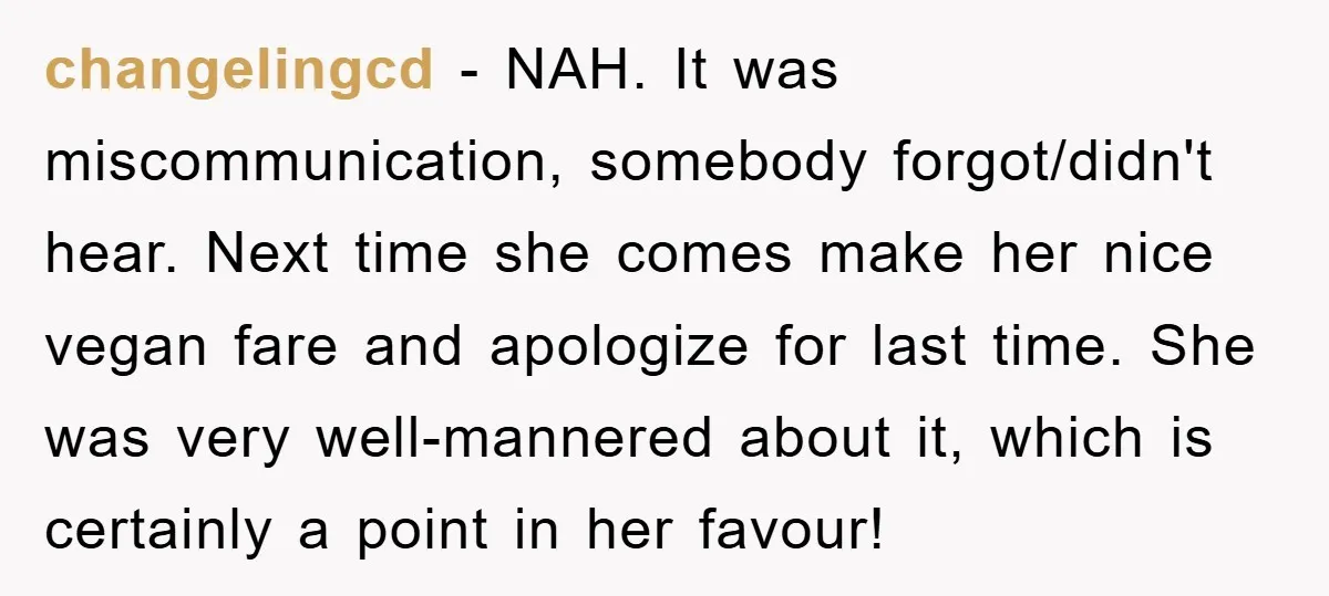 changelingcd − NAH. It was miscommunication, somebody forgot/didn't hear. Next time she comes make her nice vegan fare and apologize for last time. She was very well-mannered about it, which...