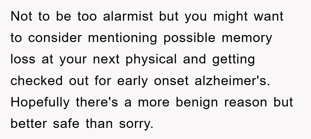 Not to be too alarmist but you might want to consider mentioning possible memory loss at your next physical and getting checked out for early onset alzheimer's. Hopefully there's a...