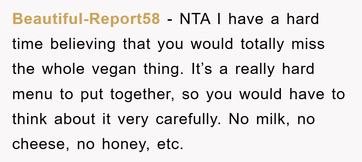 Beautiful-Report58 − NTA I have a hard time believing that you would totally miss the whole vegan thing. It’s a really hard menu to put together, so you would have...