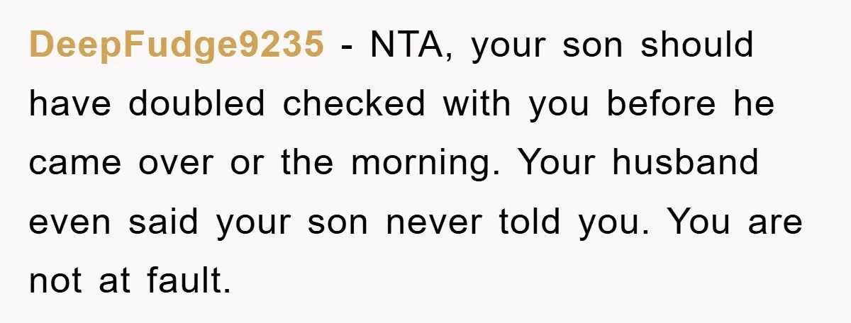 DeepFudge9235 − NTA, your son should have doubled checked with you before he came over or the morning. Your husband even said your son never told you. You are not...