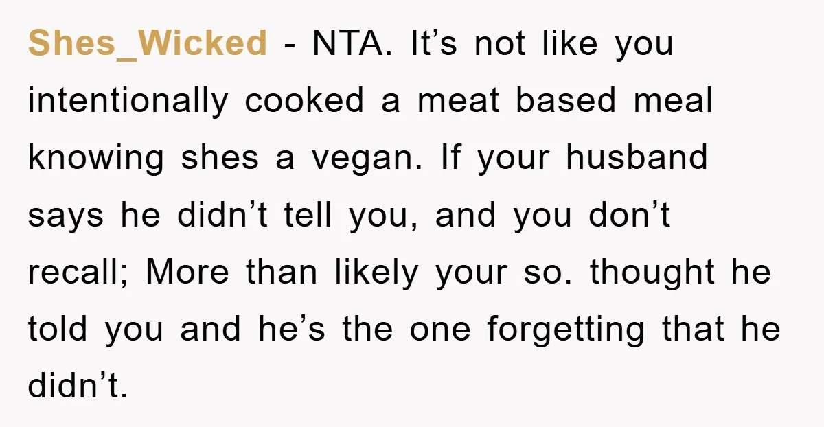 Shes_Wicked − NTA. It’s not like you intentionally cooked a meat based meal knowing shes a vegan. If your husband says he didn’t tell you, and you don’t recall; More...