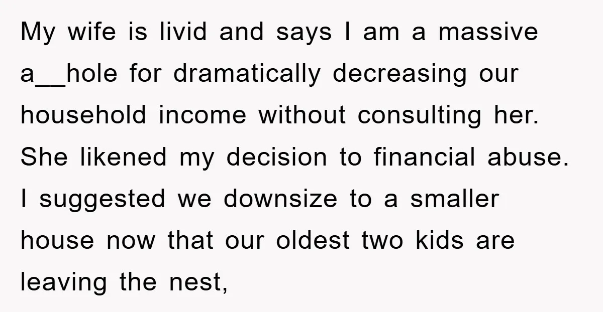My wife is livid and says I am a massive a__hole for dramatically decreasing our household income without consulting her. She likened my decision to financial abuse. I suggested we...