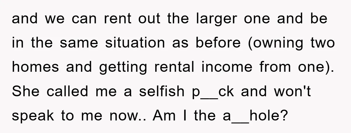and we can rent out the larger one and be in the same situation as before (owning two homes and getting rental income from one). She called me a selfish...