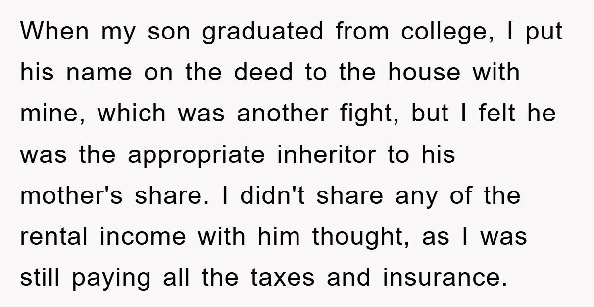 When my son graduated from college, I put his name on the deed to the house with mine, which was another fight, but I felt he was the appropriate inheritor...