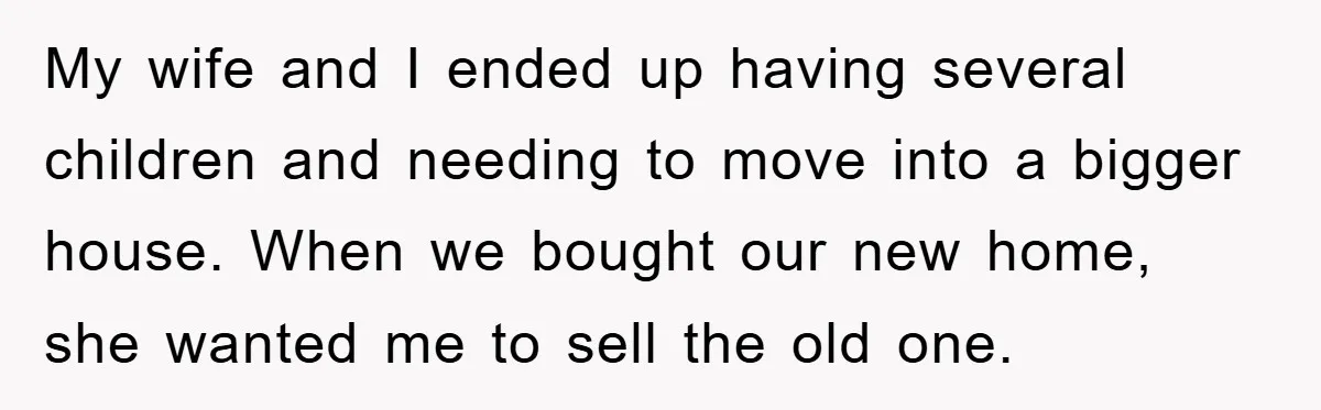 My wife and I ended up having several children and needing to move into a bigger house. When we bought our new home, she wanted me to sell the old...