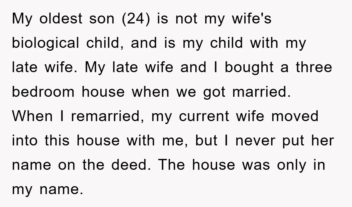 My oldest son (24) is not my wife's biological child, and is my child with my late wife. My late wife and I bought a three bedroom house when we...
