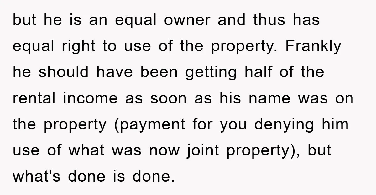 but he is an equal owner and thus has equal right to use of the property. Frankly he should have been getting half of the rental income as soon as...