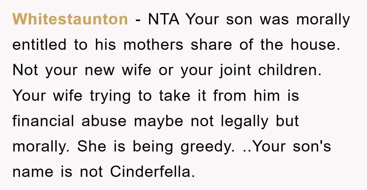 Whitestaunton − NTA Your son was morally entitled to his mothers share of the house. Not your new wife or your joint children. Your wife trying to take it from...