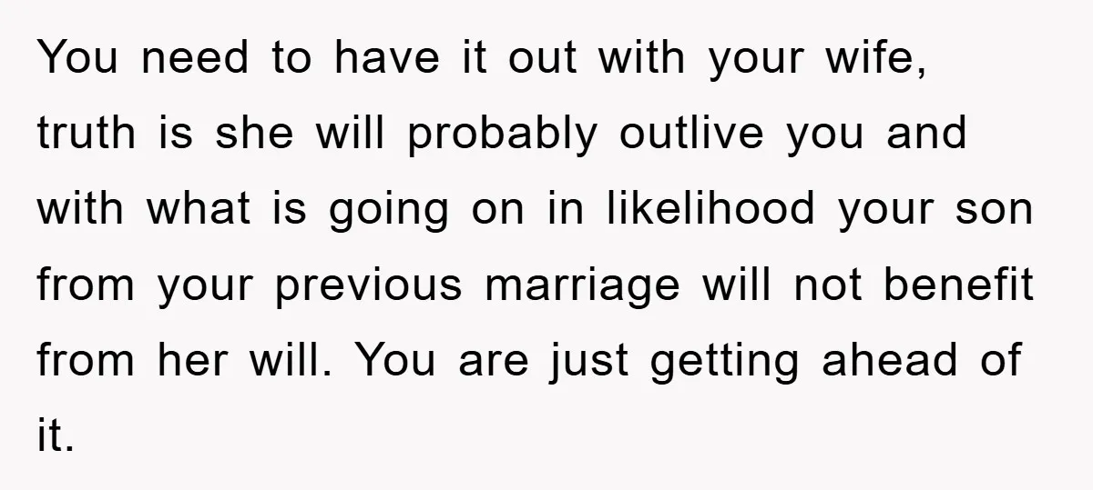 You need to have it out with your wife, truth is she will probably outlive you and with what is going on in likelihood your son from your previous marriage...