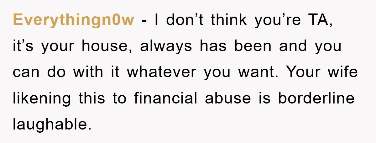 Everythingn0w − I don’t think you’re TA, it’s your house, always has been and you can do with it whatever you want. Your wife likening this to financial abuse is...