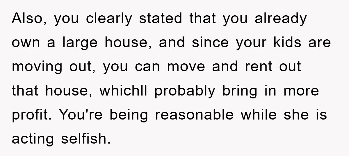 Also, you clearly stated that you already own a large house, and since your kids are moving out, you can move and rent out that house, whichll probably bring in...
