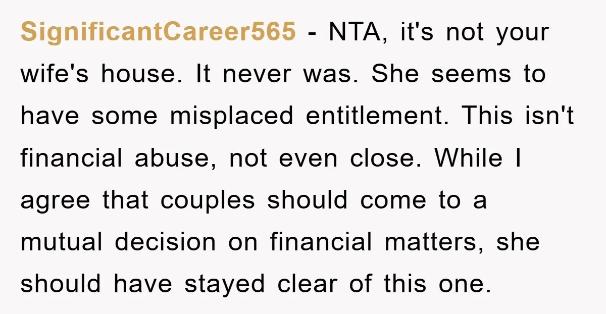 SignificantCareer565 − NTA, it's not your wife's house. It never was. She seems to have some misplaced entitlement. This isn't financial abuse, not even close. While I agree that couples...