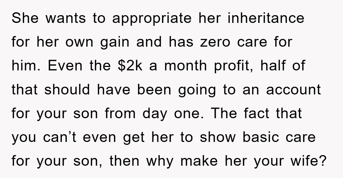 She wants to appropriate her inheritance for her own gain and has zero care for him. Even the $2k a month profit, half of that should have been going to...