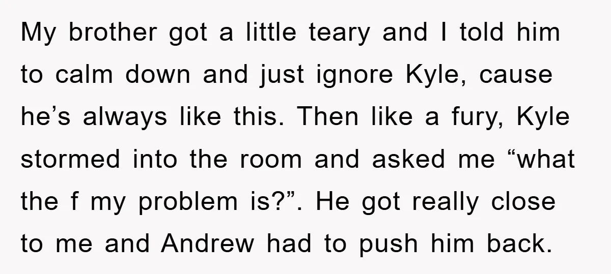 My brother got a little teary and I told him to calm down and just ignore Kyle, cause he’s always like this. Then like a fury, Kyle stormed into the...