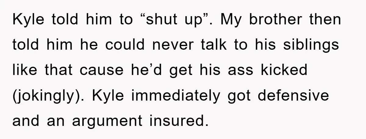 Kyle told him to “shut up”. My brother then told him he could never talk to his siblings like that cause he’d get his ass kicked (jokingly). Kyle immediately got...