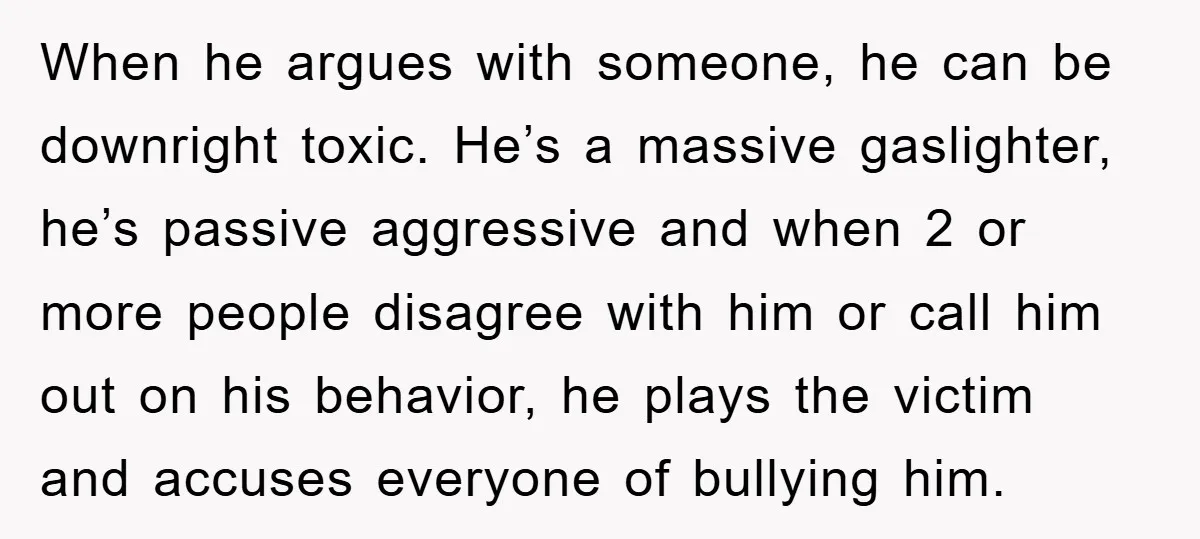 When he argues with someone, he can be downright toxic. He’s a massive gaslighter, he’s passive aggressive and when 2 or more people disagree with him or call him out...