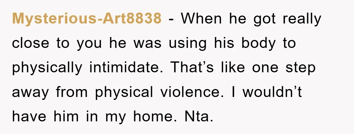 Mysterious-Art8838 − When he got really close to you he was using his body to physically intimidate. That’s like one step away from physical violence. I wouldn’t have him in...