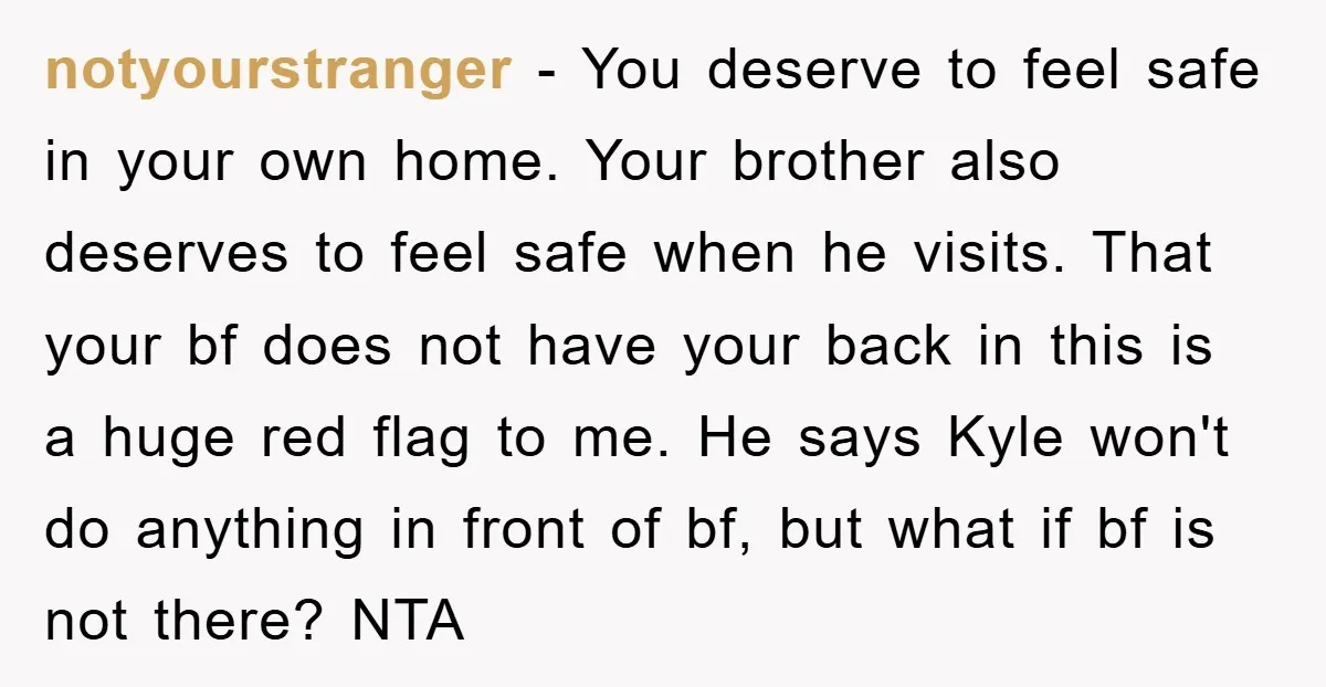 notyourstranger − You deserve to feel safe in your own home. Your brother also deserves to feel safe when he visits. That your bf does not have your back in...