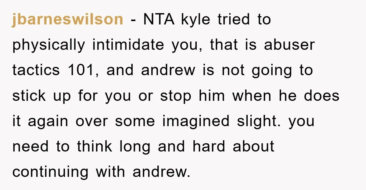 jbarneswilson − NTA kyle tried to physically intimidate you, that is abuser tactics 101, and andrew is not going to stick up for you or stop him when he does...
