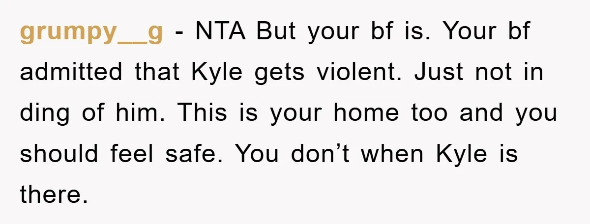 grumpy__g − NTA But your bf is. Your bf admitted that Kyle gets violent. Just not in ding of him. This is your home too and you should feel safe....