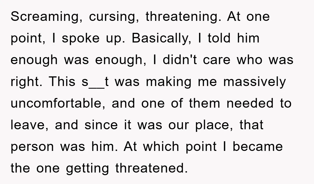 Screaming, cursing, threatening. At one point, I spoke up. Basically, I told him enough was enough, I didn't care who was right. This s__t was making me massively uncomfortable, and...