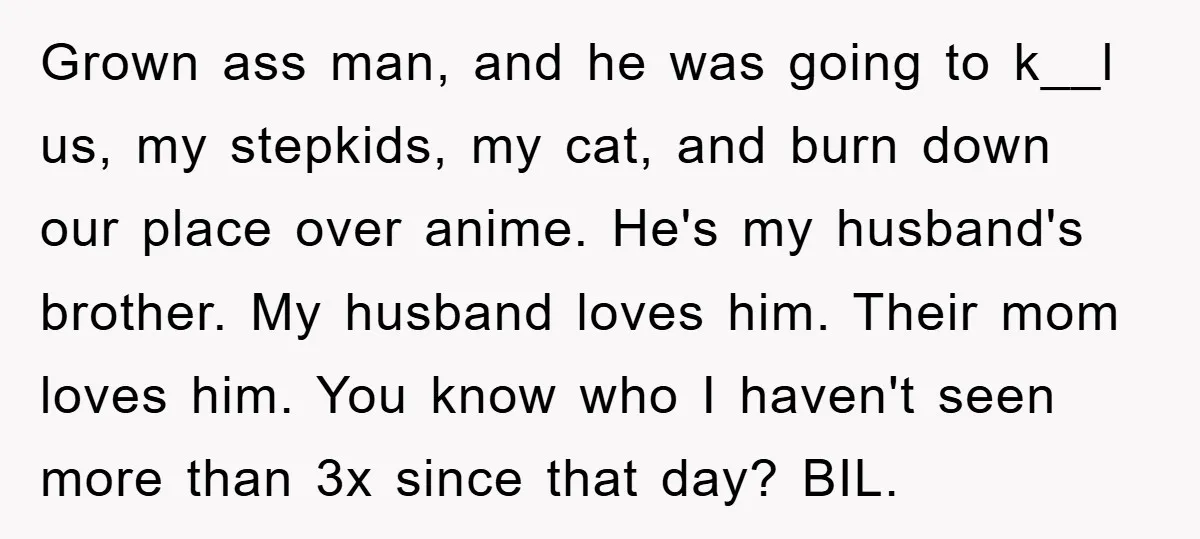 Grown ass man, and he was going to k__l us, my stepkids, my cat, and burn down our place over anime. He's my husband's brother. My husband loves him. Their...