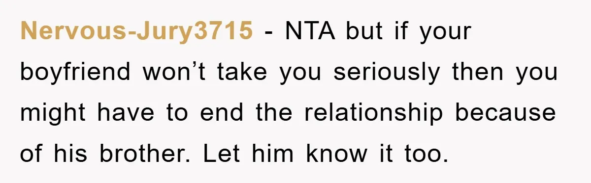 Nervous-Jury3715 − NTA but if your boyfriend won’t take you seriously then you might have to end the relationship because of his brother. Let him know it too.