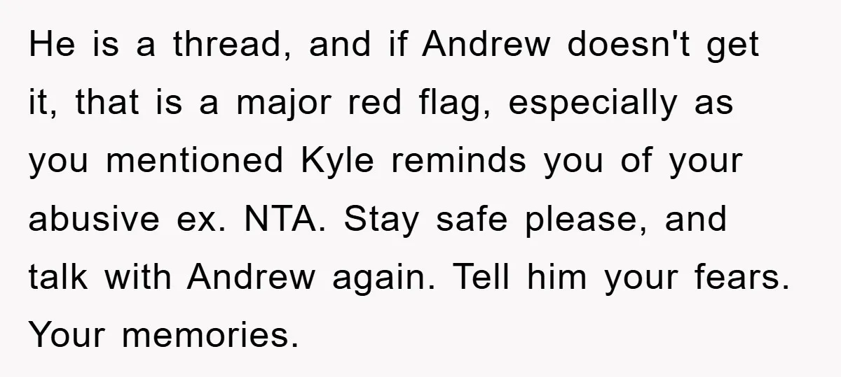 He is a thread, and if Andrew doesn't get it, that is a major red flag, especially as you mentioned Kyle reminds you of your abusive ex. NTA. Stay safe...