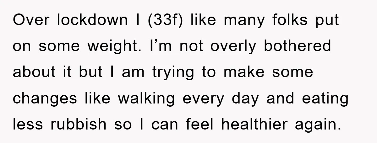 Over lockdown I (33f) like many folks put on some weight. I’m not overly bothered about it but I am trying to make some changes like walking every day and...